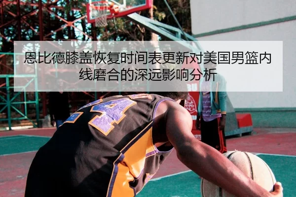 恩比德膝盖恢复时间表更新对美国男篮内线磨合的深远影响分析 | YABO SPORTS