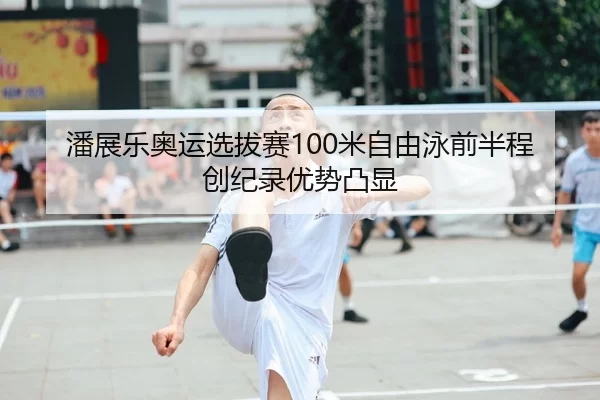 潘展乐奥运选拔赛100米自由泳前半程创纪录优势凸显