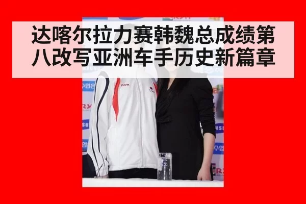 达喀尔拉力赛韩魏总成绩第八改写亚洲车手历史新篇章