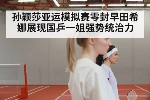 孙颖莎亚运模拟赛零封早田希娜展现国乒一姐强势统治力