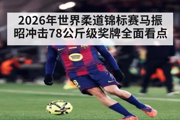 2026年世界柔道锦标赛马振昭冲击78公斤级奖牌全面看点